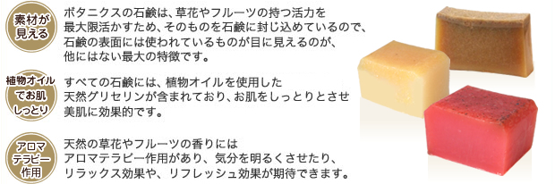 素材が見える：ボタニクスの石鹸は、草花やフルーツの持つ活力を最大限活かすため、そのものを石鹸に封じ込めているので、石鹸の表面には使われているものが目に見えるのが、他にはない最大の特徴です。　オリーブでお肌しっとり：すべてので石鹸には、オリーブ（植物性オイル）を使用した天然グリセリンが含まれており、お肌をしっとりとさせ美肌に効果的です。　アロマテラピー作用：天然の草花やフルーツの香りにはアロナテラピー作用があり、気分を明るくさせたり、リラックス効果や、リフレッシュ効果が期待できます。