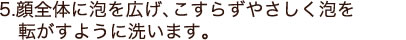 顔全体に泡を広げ、こすらずやさしく泡を転がすように洗います。